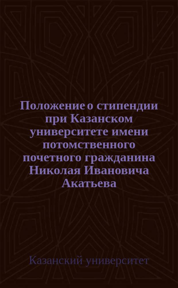 Положение о стипендии при Казанском университете имени потомственного почетного гражданина Николая Ивановича Акатьева : Утв. 4 дек. 1891 г.