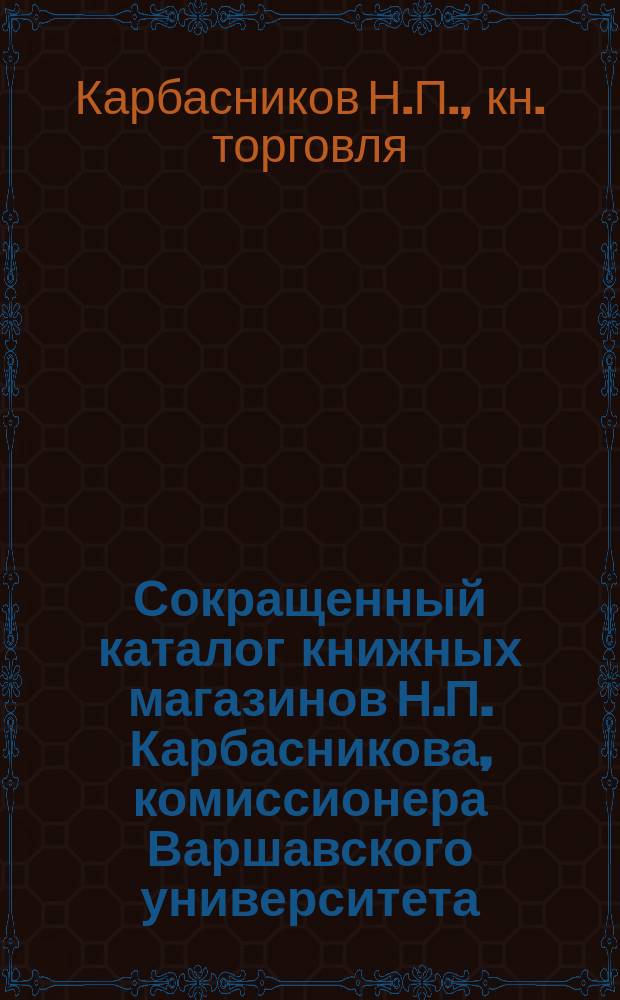 Сокращенный каталог книжных магазинов Н.П. Карбасникова, комиссионера Варшавского университета : Петербург. Москва. Варшава... Июнь 1892 г