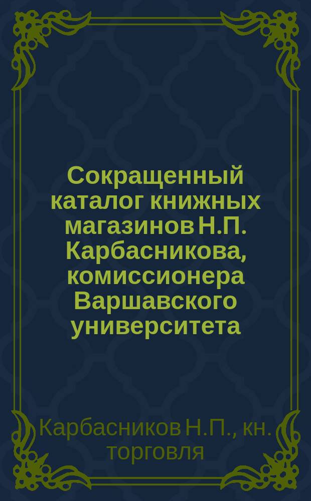 Сокращенный каталог книжных магазинов Н.П. Карбасникова, комиссионера Варшавского университета : Петербург. Москва. Варшава... Июнь 1892 г