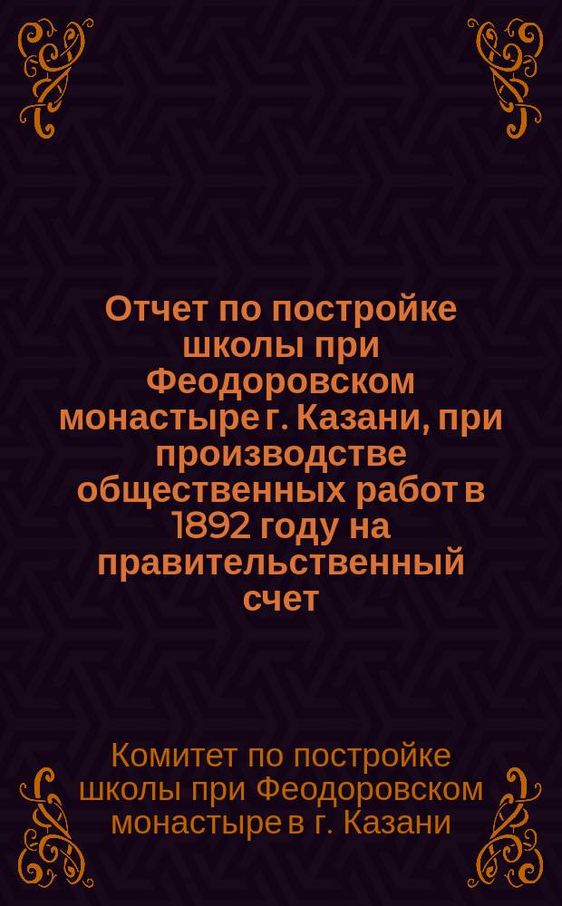 Отчет по постройке школы при Феодоровском монастыре г. Казани, при производстве общественных работ в 1892 году на правительственный счет