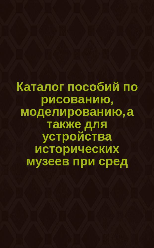 Каталог пособий по рисованию, моделированию, а также для устройства исторических музеев при сред. учеб. заведении