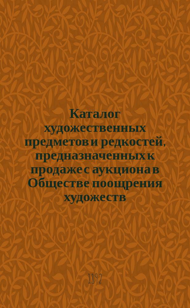 Каталог художественных предметов и редкостей, предназначенных к продаже с аукциона в Обществе поощрения художеств... с 20 февраля 1892 г....