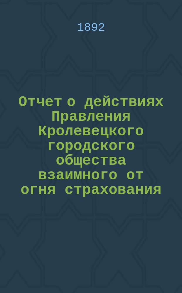 Отчет о действиях Правления Кролевецкого городского общества взаимного от огня страхования. ... за 1892 год (3-й год)