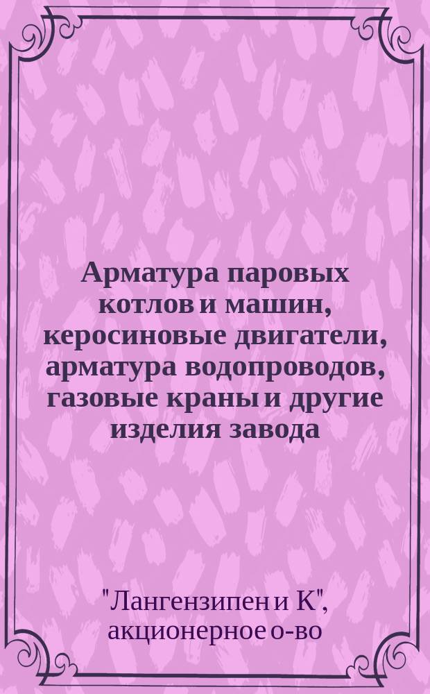 [Арматура паровых котлов и машин, керосиновые двигатели, арматура водопроводов, газовые краны и другие изделия завода]