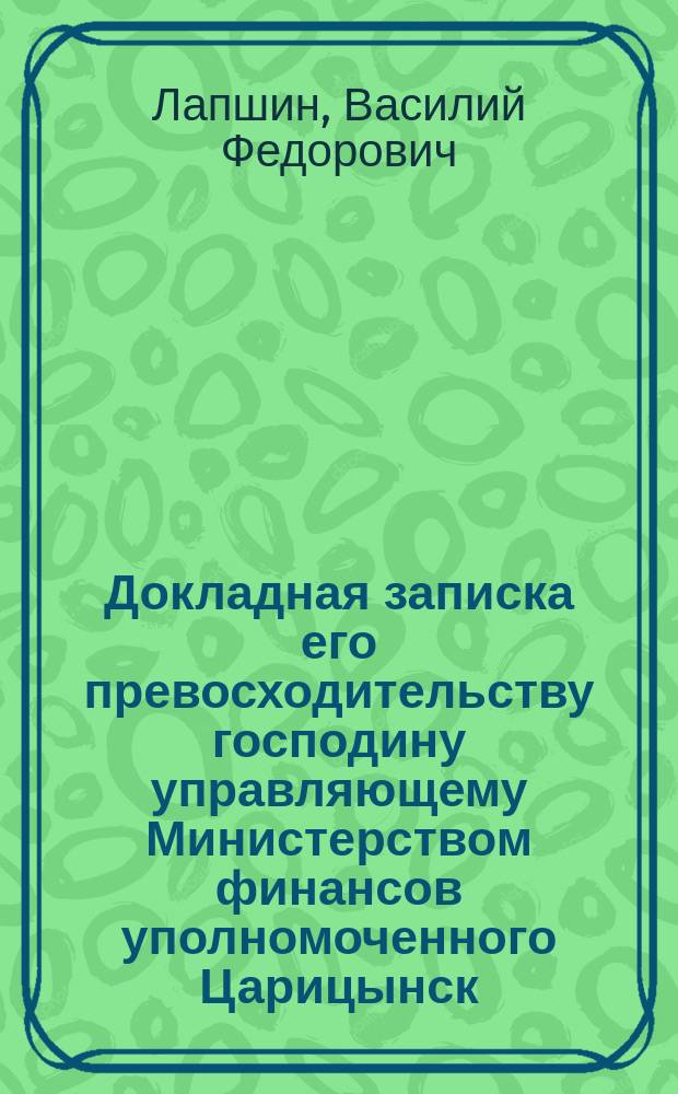 Докладная записка его превосходительству господину управляющему Министерством финансов уполномоченного Царицынск. городской думы, гласного сей Думы, царицынск. купца Василия Федоровича Лапшина : О пересмотре тарифов железных дорог Царицынской и Саратовской линий