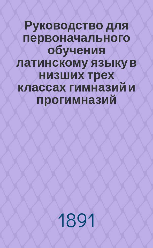 Руководство для первоначального обучения латинскому языку в низших трех классах гимназий и прогимназий