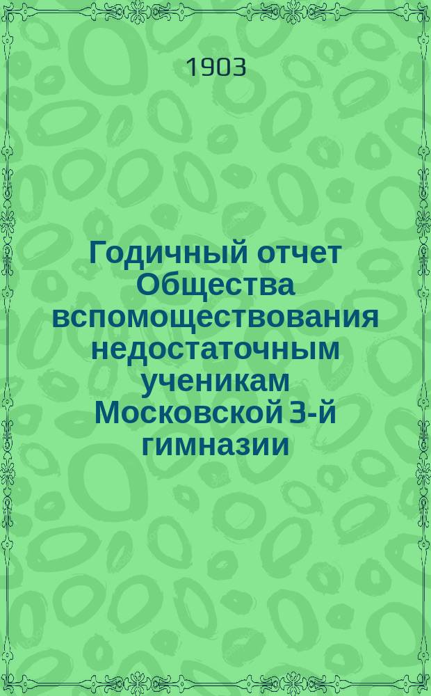 Годичный отчет Общества вспомоществования недостаточным ученикам Московской 3-й гимназии... ... за 1902-1903