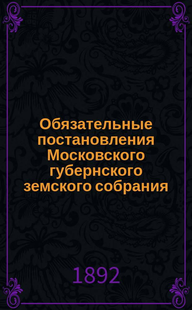 Обязательные постановления Московского губернского земского собрания : О мерах предупреждения и прекращения заразных болезней домашних животных с наставлением о главнейших свойствах и признаках этих болезней. О мерах предупреждения и прекращения чумы рогатого скота. Об устройстве и содержании загонных для гуртового скота дворов