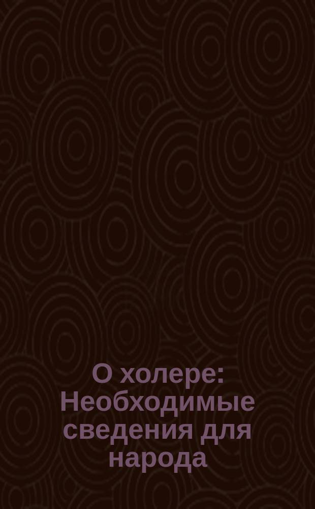 О холере : Необходимые сведения для народа : Предупреждение эпидемии и борьба с нею : Сост. по статьям "Правительственного вестника" № 142-й за 1892 г