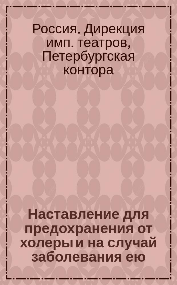 Наставление для предохранения от холеры и на случай заболевания ею : На основании данных, представленных штатным врачом Дирекции имп. театров д-ром мед. Геном, рекомендуется для всех служащих в Дирекции имп. театров