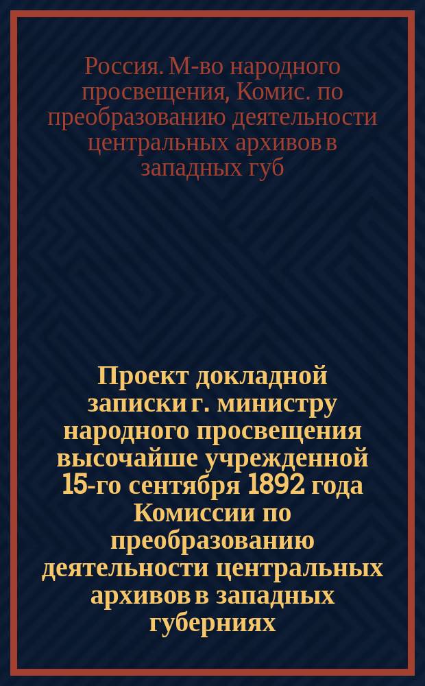 [Проект докладной записки] г. министру народного просвещения высочайше учрежденной 15-го сентября 1892 года Комиссии по преобразованию деятельности центральных архивов в западных губерниях