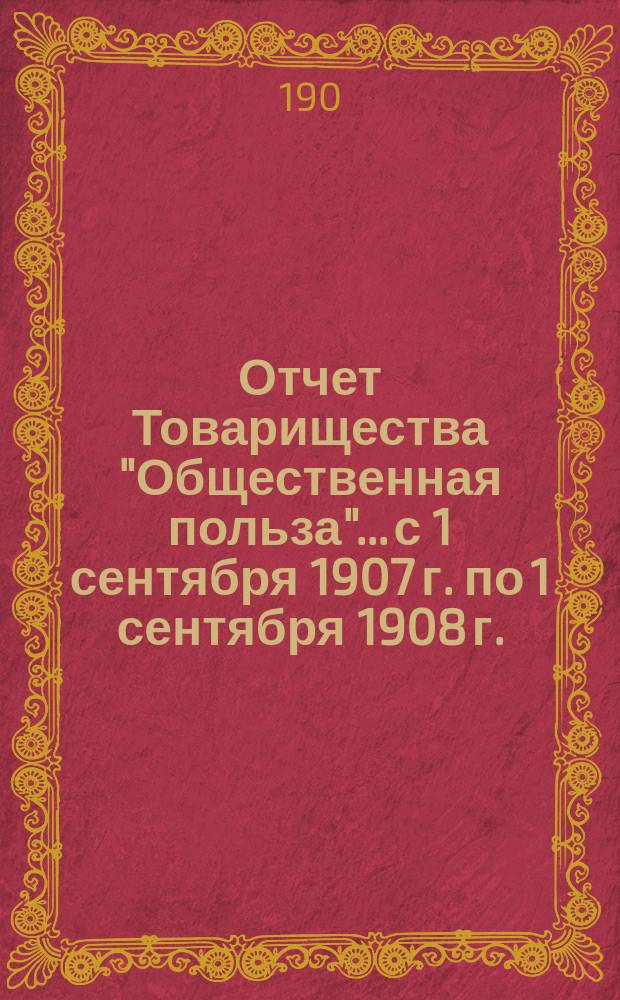 Отчет Товарищества "Общественная польза"... с 1 сентября 1907 г. по 1 сентября 1908 г.