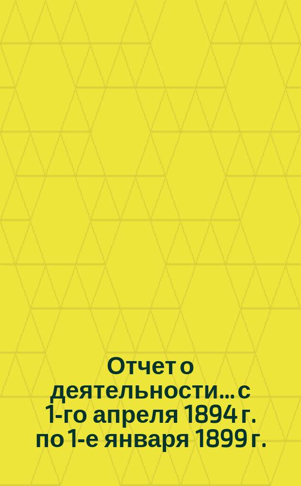 [Отчет о деятельности]... [с 1-го апреля 1894 г. по 1-е января 1899 г.]