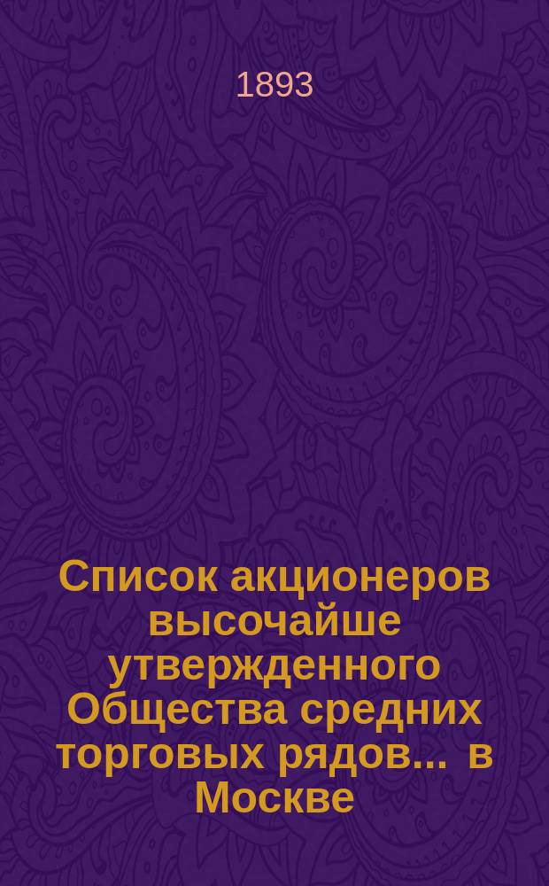 Список акционеров высочайше утвержденного Общества средних торговых рядов ... в Москве ... ... составлен на 2-ое марта 1893 года