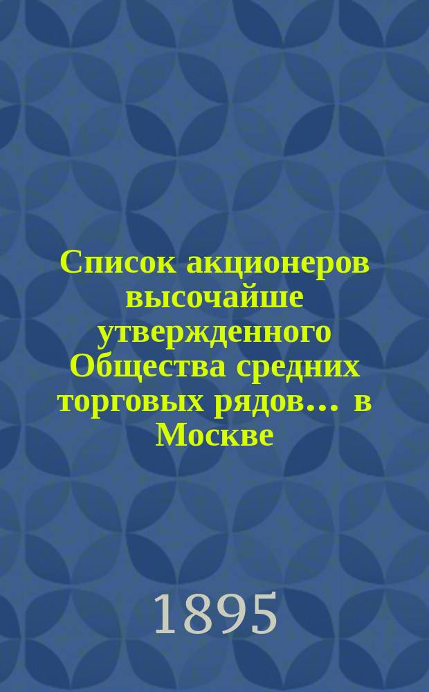 Список акционеров высочайше утвержденного Общества средних торговых рядов ... в Москве ... ... составлен на 23 февраля 1895 года