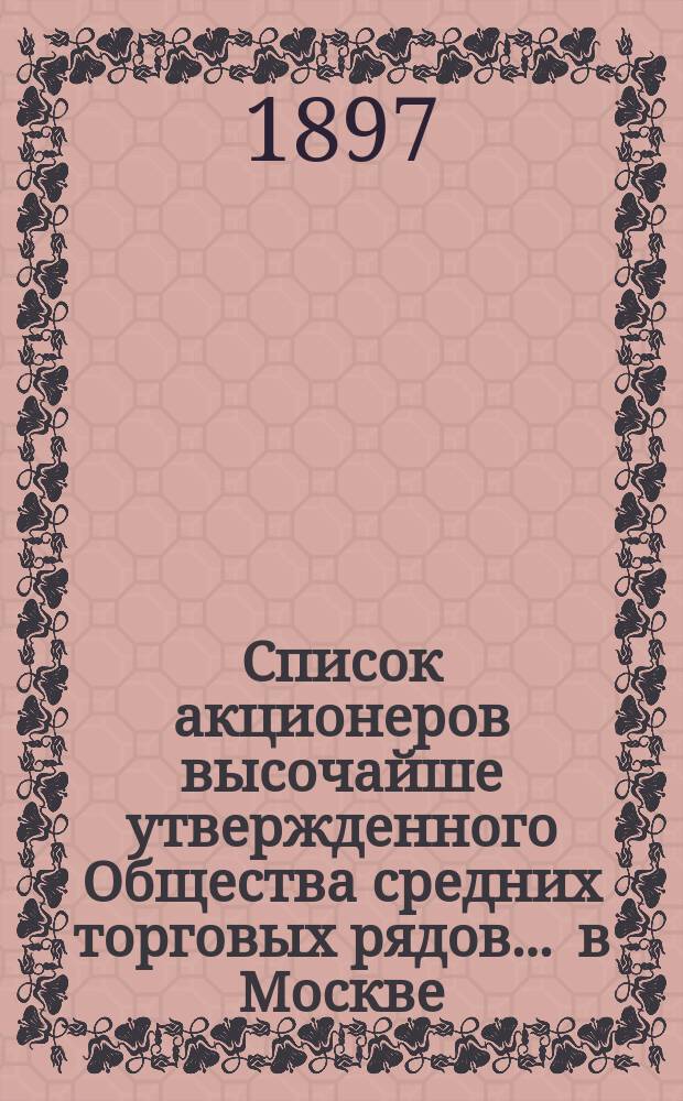 Список акционеров высочайше утвержденного Общества средних торговых рядов ... в Москве ... ... составлен на 23 февраля 1897 года