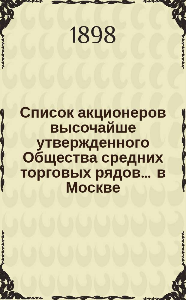 Список акционеров высочайше утвержденного Общества средних торговых рядов ... в Москве ... ... составлен на 22 февраля 1898 года