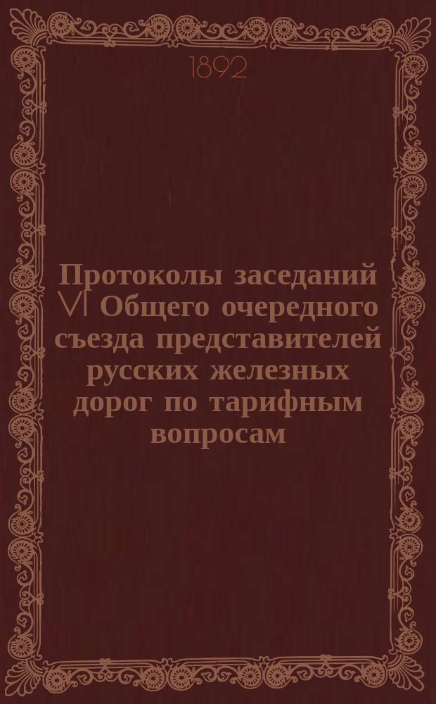Протоколы заседаний VI Общего очередного съезда представителей русских железных дорог по тарифным вопросам : 1-я сессия: 15 окт.-13 дек. 1891 г., 2-я сессия: 21 янв.-1 февр. 1892 г., 3-я сессия: 17-20 марта 1892 г. : С прил.