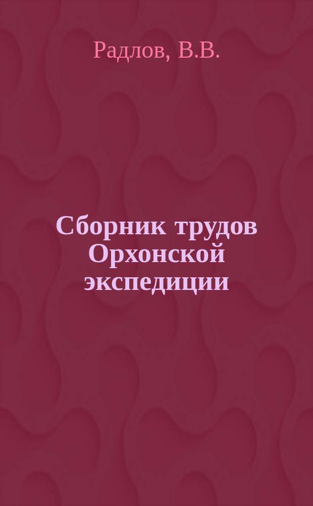 Сборник трудов Орхонской экспедиции : 1-. 1 : Предварительный отчет о результатах снаряженной с высочайшего соизволения Академиею наук Экспедиции для археологического исследования бассейна реки Орхона