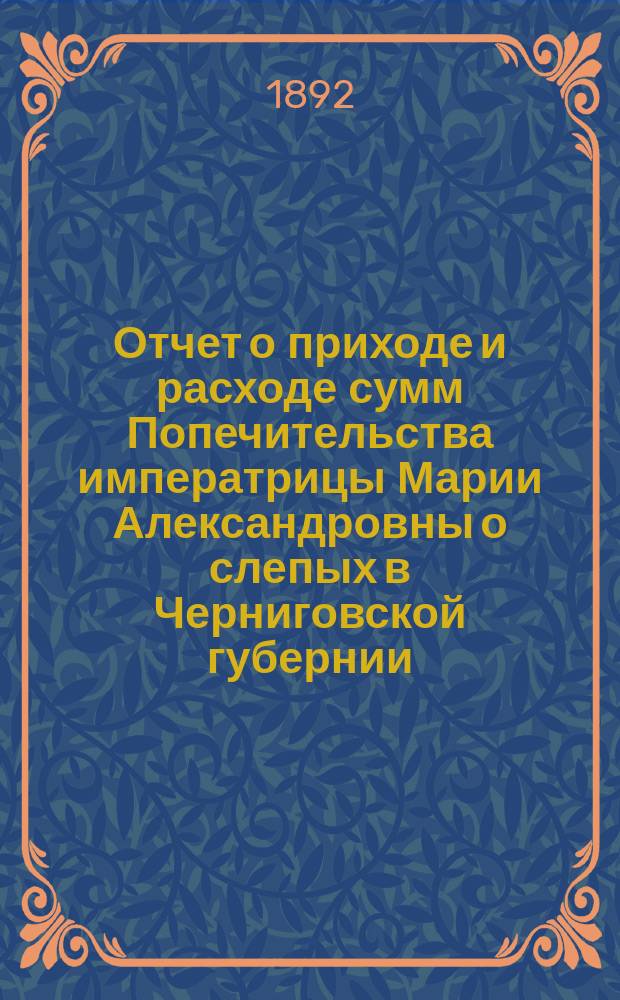 Отчет о приходе и расходе сумм Попечительства императрицы Марии Александровны о слепых в Черниговской губернии... ... за 1891 год