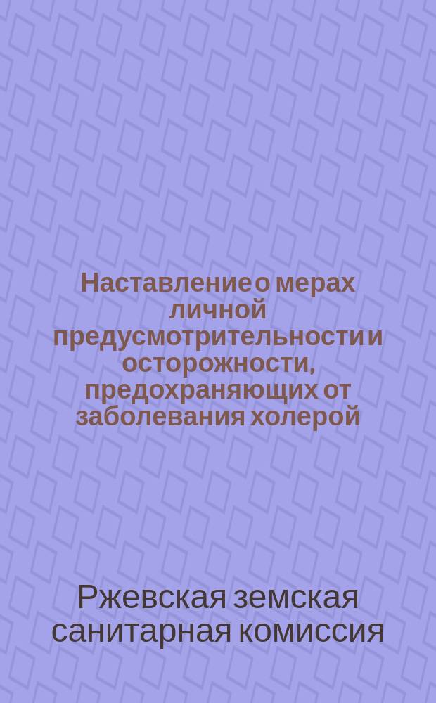Наставление о мерах личной предусмотрительности и осторожности, предохраняющих от заболевания холерой : (Меры эти выработаны в заседании Сан. комис., совместно с Ржевск. земской управой, 30 июня и 17 июля 1892 г.)