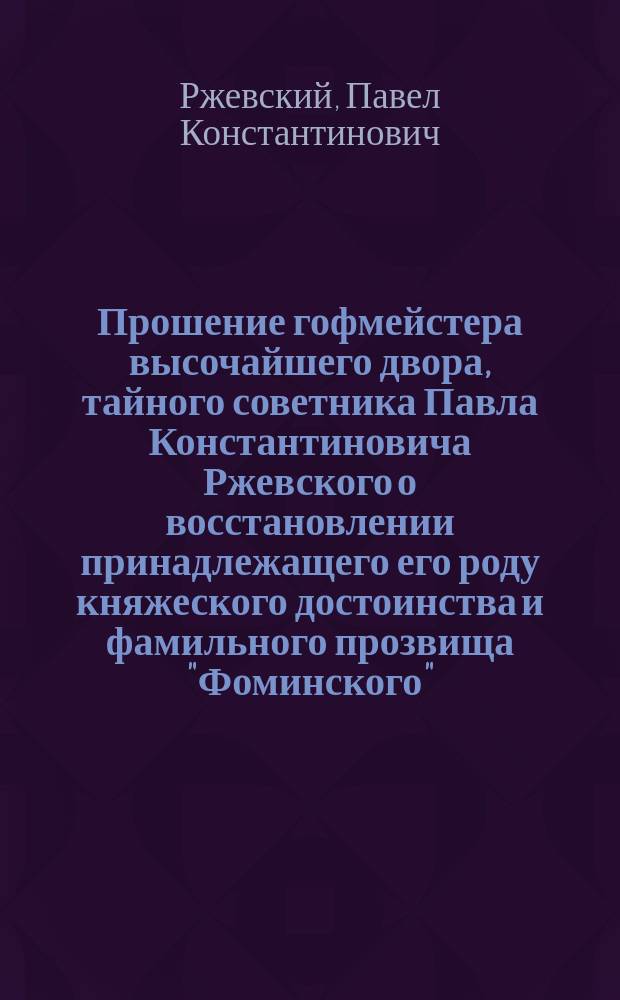[Прошение гофмейстера высочайшего двора, тайного советника Павла Константиновича Ржевского о восстановлении принадлежащего его роду княжеского достоинства и фамильного прозвища "Фоминского"]