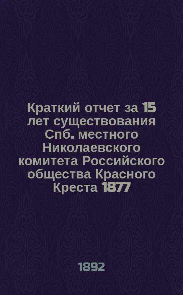 Краткий отчет за 15 лет существования Спб. местного Николаевского комитета Российского общества Красного Креста 1877 - 3-го мая - 1892