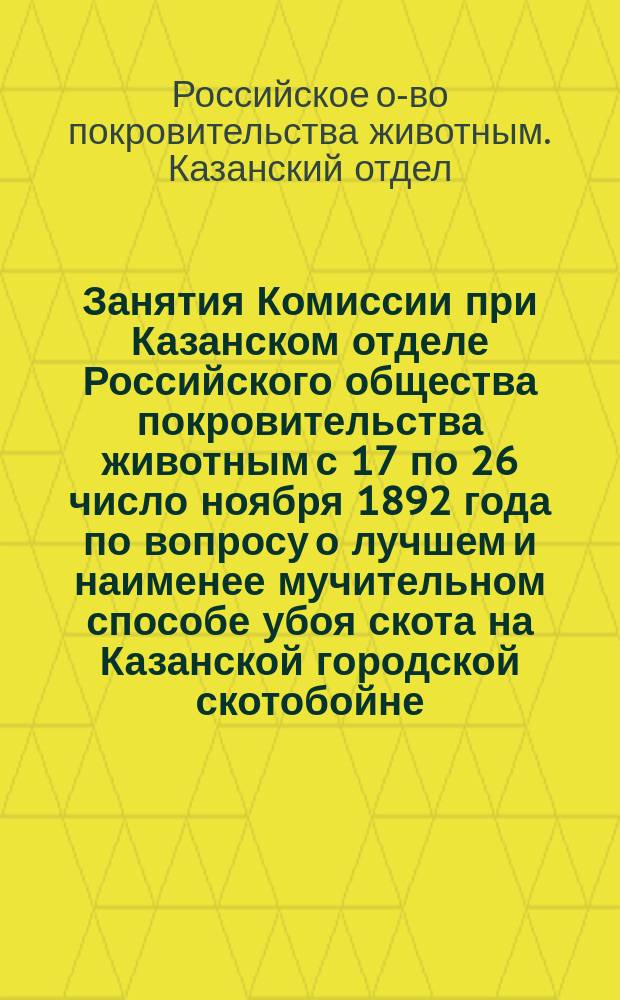 Занятия Комиссии при Казанском отделе Российского общества покровительства животным с 17 по 26 число ноября 1892 года по вопросу о лучшем и наименее мучительном способе убоя скота на Казанской городской скотобойне