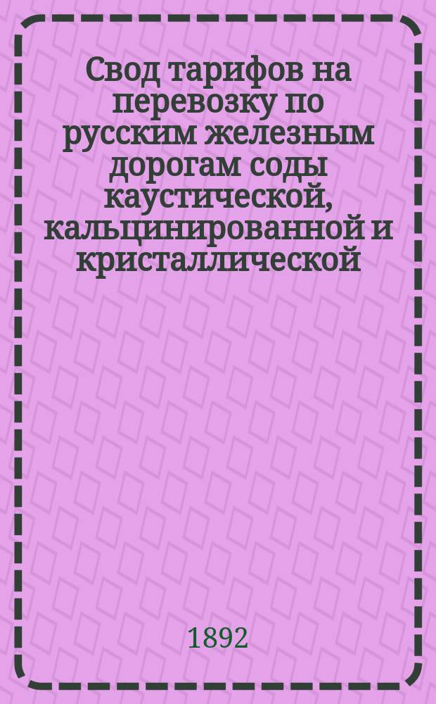 Свод тарифов на перевозку по русским железным дорогам соды каустической, кальцинированной и кристаллической. Тариф № 4646 : Вступает в действие с 20 мая 1892 г. впредь до отмены. Расчетные таблицы провозных плат для нижеследующих предметов: соды каустической (I-я категория) и соды кальцинированной и соды кристаллической (II-я категория) : [С доп.]