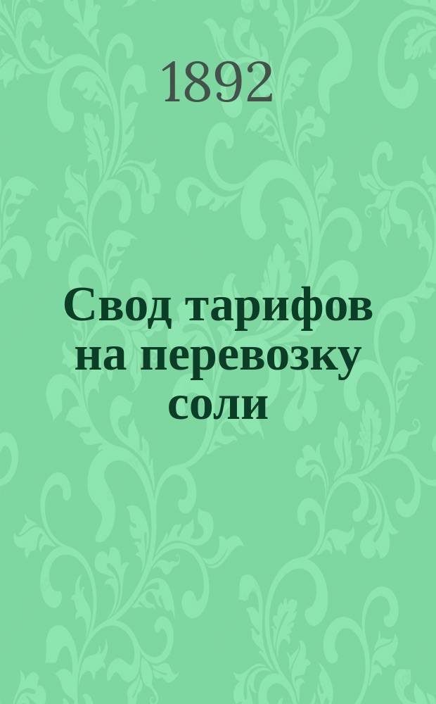Свод тарифов на перевозку соли : По 101 группе номенклатуры - тариф № 1 : Вступает в действие с 1 окт. 1892 г. впредь до отмены : Тариф этот сообщен. Деп. ж. д. дел