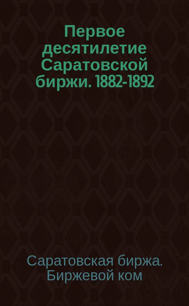 Первое десятилетие Саратовской биржи. 1882-1892 : Обзор сост. Саратов. бирж. ком