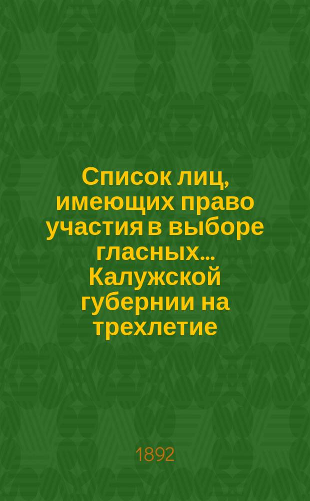 Список лиц, имеющих право участия в выборе гласных... Калужской губернии на трехлетие : 1892-1895 г