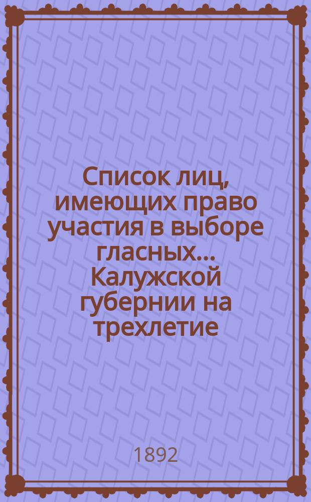Список лиц, имеющих право участия в выборе гласных... Калужской губернии на трехлетие : 1892-1895 г. ... по Малоярославецкому уезду