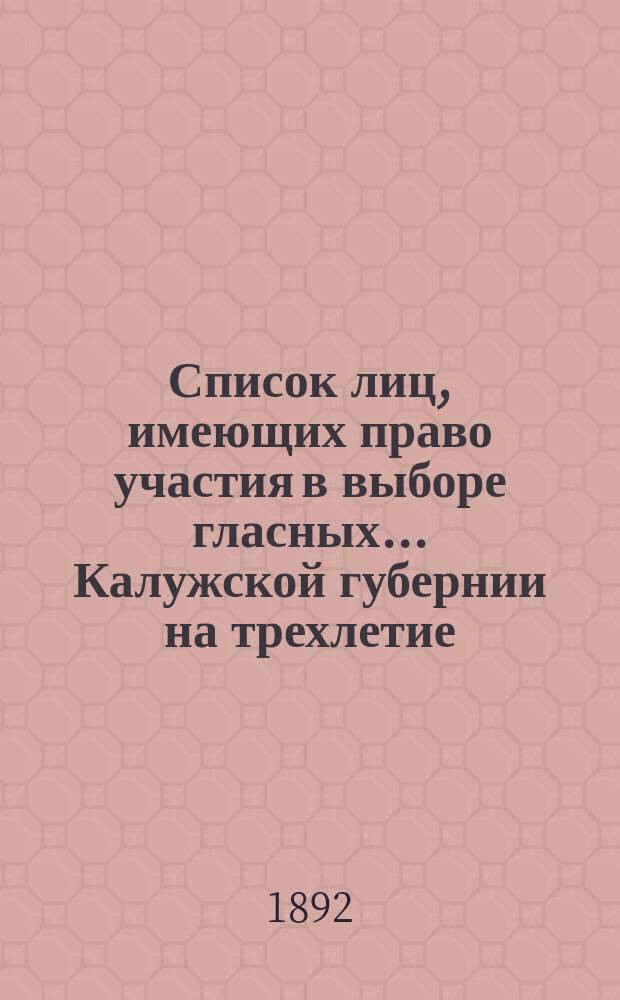 Список лиц, имеющих право участия в выборе гласных... Калужской губернии на трехлетие : 1892-1895 г. ... по Перемышльскому уезду