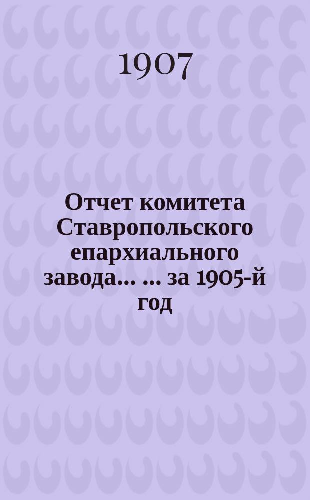 Отчет комитета Ставропольского епархиального завода ... ... за 1905-й год
