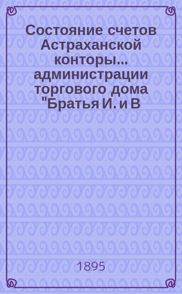 Состояние счетов Астраханской конторы... администрации торгового дома "Братья И. и В. Тарасовы". ... с 1-го марта по 1-е сентября 1895 года
