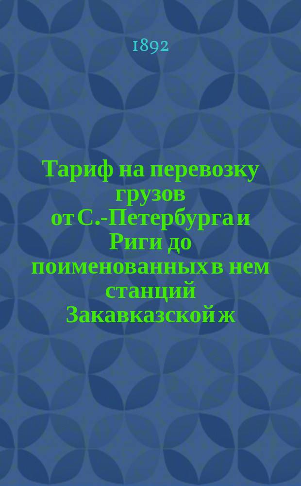 Тариф на перевозку грузов от [С].-Петербурга и Риги до поименованных в нем станций Закавказской ж. д. и портов Каспийского и Черного морей и обратно : Вводится в действие с 22-го авг. 1892 г., впредь до отмены