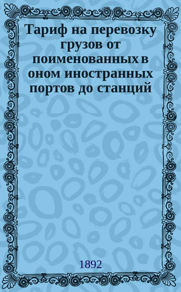 Тариф на перевозку грузов от поименованных в оном иностранных портов до станций: Москва, Серпухов, Тула и Орел, Московско-Курской жел. дор... : Вводится в действие с 8/20 февр. 1892 г., впредь до отмены