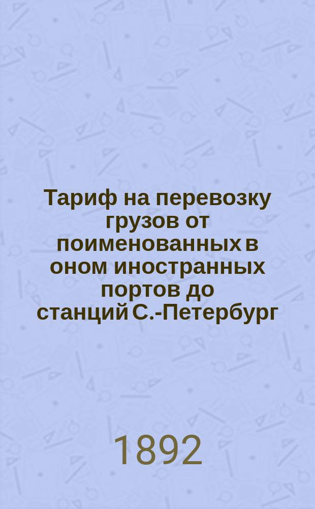 Тариф на перевозку грузов от поименованных в оном иностранных портов до станций С.-Петербург, С.-Петербурго-Варшавской железной дороги, через Ровно - Вильно и через Белосток : Вводится в действие с 19 февр. с. с. / 2 марта н. с. 1892 г., впредь до отмены