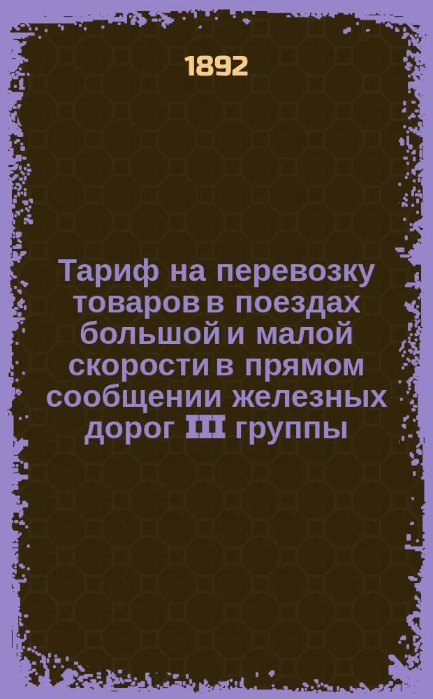 Тариф на перевозку товаров в поездах большой и малой скорости в прямом сообщении железных дорог III группы : Вступает в действие с 1-го янв. 1893 г. впредь до отмены