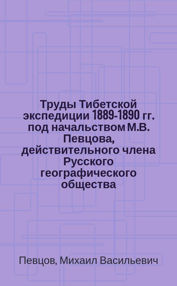 Труды Тибетской экспедиции 1889-1890 гг. под начальством М.В. Певцова, действительного члена Русского географического общества, снаряженной на средства, ... дарованные Русскому географическому обществу : Ч. 1-. Ч. 1 : Путешествие по Восточному Туркестану, Кун-Луню, северной окраине Тибетского нагорья и Чжунгарии в 1889-м и 1890-м годах