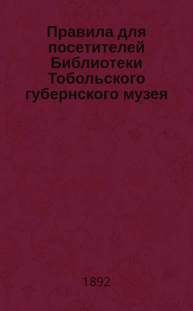 Правила для посетителей Библиотеки Тобольского губернского музея : Утв.... 14 мая 1892 г.