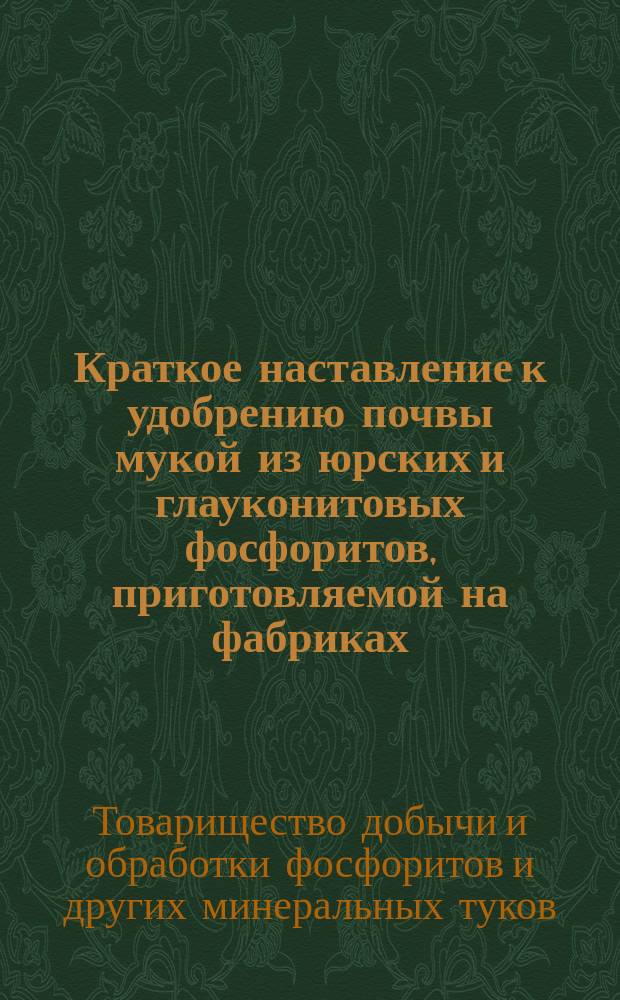 Краткое наставление к удобрению почвы мукой из юрских и глауконитовых фосфоритов, приготовляемой на фабриках... Товарищества добычи и обработки фосфоритов и других минеральных туков