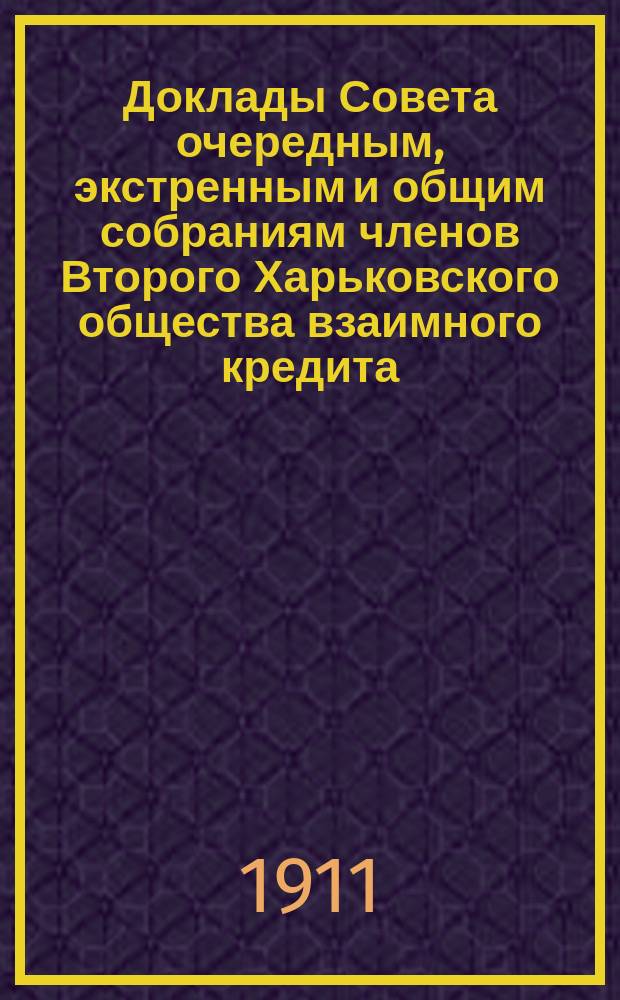 [Доклады Совета очередным, экстренным и общим собраниям членов Второго Харьковского общества взаимного кредита]. ... 12-15 марта 1911 года