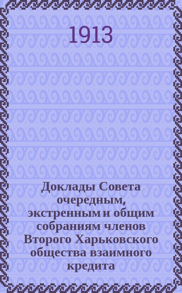 [Доклады Совета очередным, экстренным и общим собраниям членов Второго Харьковского общества взаимного кредита]. ... 7-9 марта 1913 года