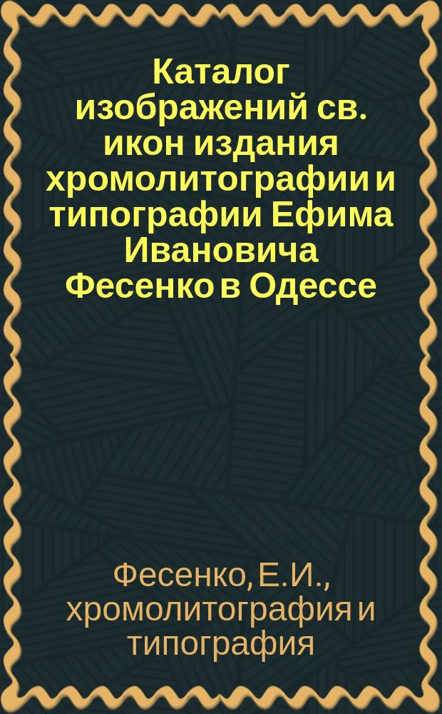 Каталог изображений св. икон издания хромолитографии и типографии Ефима Ивановича Фесенко в Одессе : на 1899 г