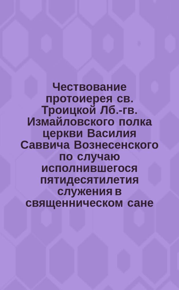 Чествование протоиерея св. Троицкой Лб.-гв. Измайловского полка церкви Василия Саввича Вознесенского по случаю исполнившегося пятидесятилетия служения в священническом сане