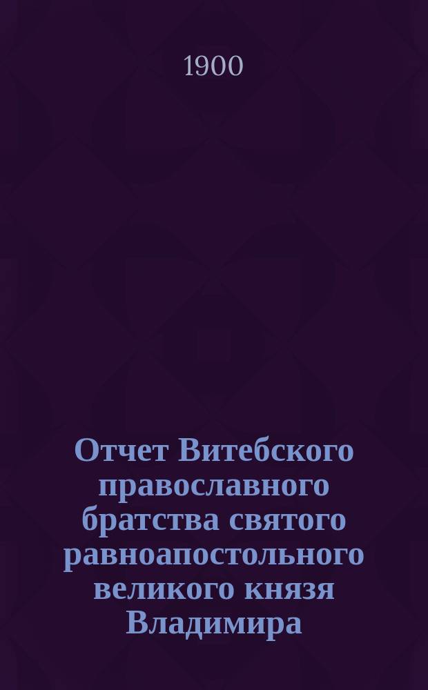 Отчет Витебского православного братства святого равноапостольного великого князя Владимира... ... за 1899 год (XII-й год существования Братства)