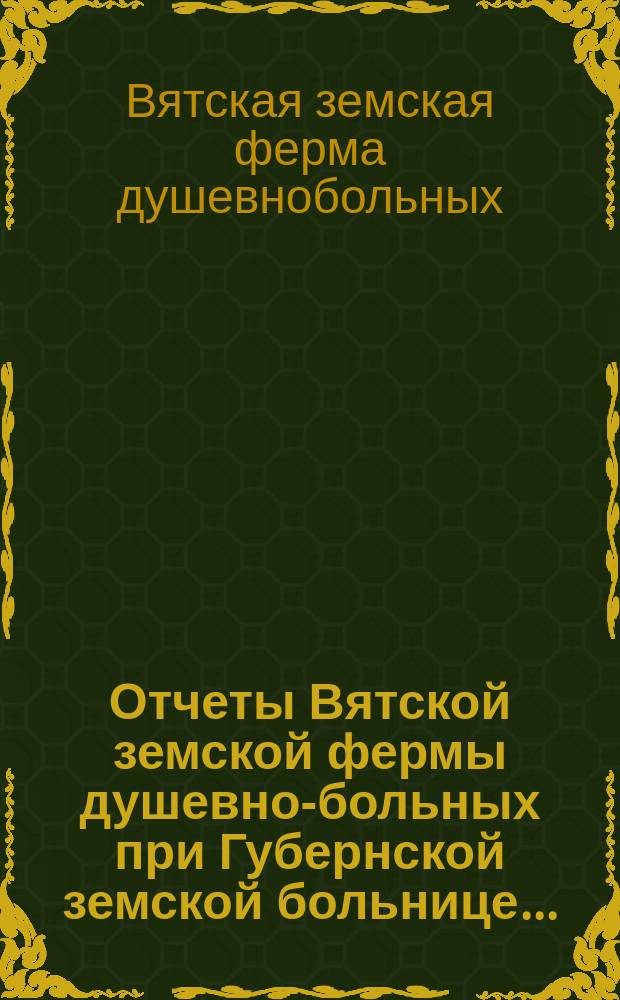 Отчеты Вятской земской фермы душевно-больных при Губернской земской больнице...