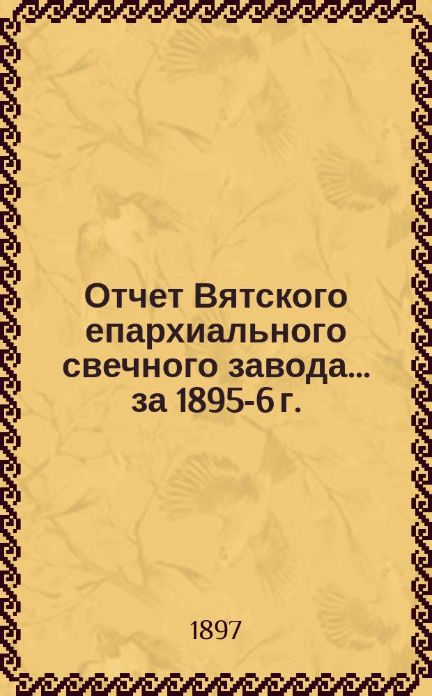 Отчет Вятского епархиального свечного завода... ... за 1895-6 г. (с 1 октября 1895 г. по 1 октября 1896 г.)